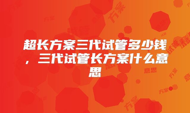 超长方案三代试管多少钱，三代试管长方案什么意思