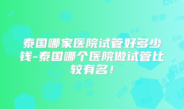 泰国哪家医院试管好多少钱-泰国哪个医院做试管比较有名！