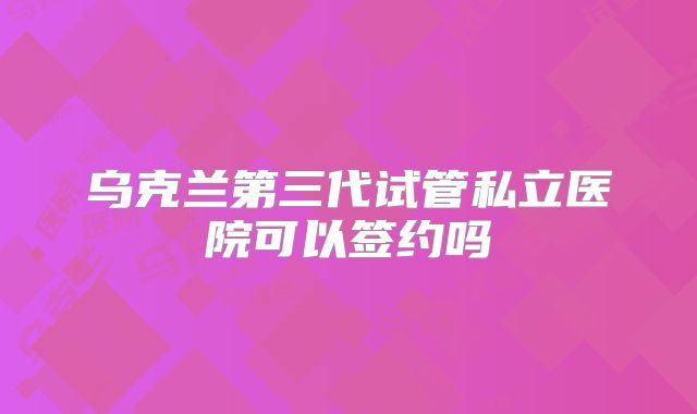 乌克兰第三代试管私立医院可以签约吗