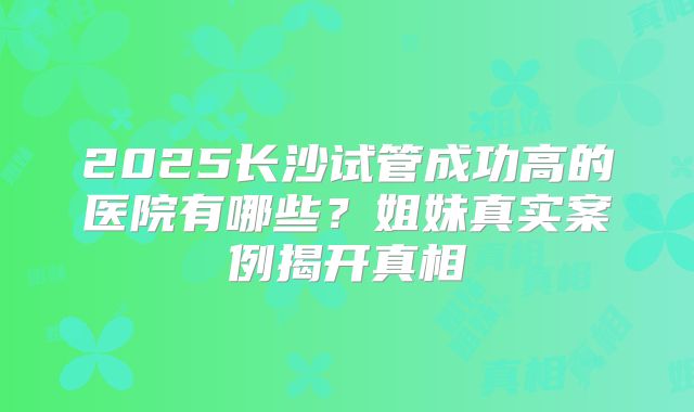 2025长沙试管成功高的医院有哪些？姐妹真实案例揭开真相