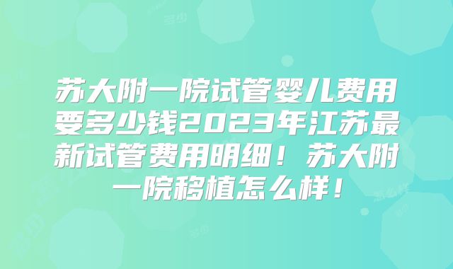 苏大附一院试管婴儿费用要多少钱2023年江苏最新试管费用明细!苏大附一院移植怎么样!