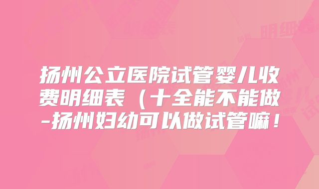 扬州公立医院试管婴儿收费明细表（十全能不能做-扬州妇幼可以做试管嘛！