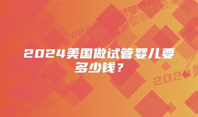 2024美国做试管婴儿要多少钱？