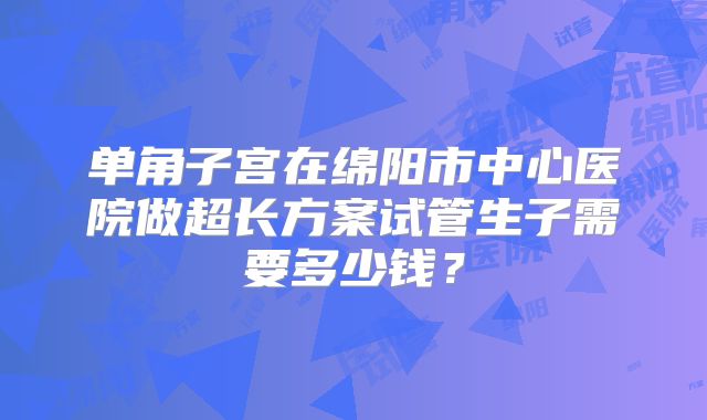 单角子宫在绵阳市中心医院做超长方案试管生子需要多少钱？