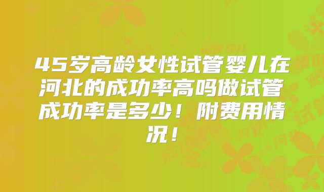 45岁高龄女性试管婴儿在河北的成功率高吗做试管成功率是多少!附费用情况!