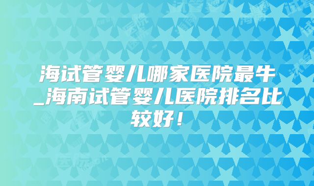 海试管婴儿哪家医院最牛_海南试管婴儿医院排名比较好！
