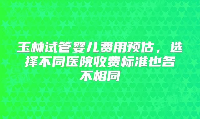 玉林试管婴儿费用预估，选择不同医院收费标准也各不相同