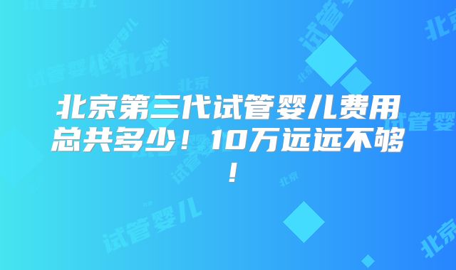 北京第三代试管婴儿费用总共多少!10万远远不够!