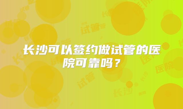 长沙可以签约做试管的医院可靠吗?