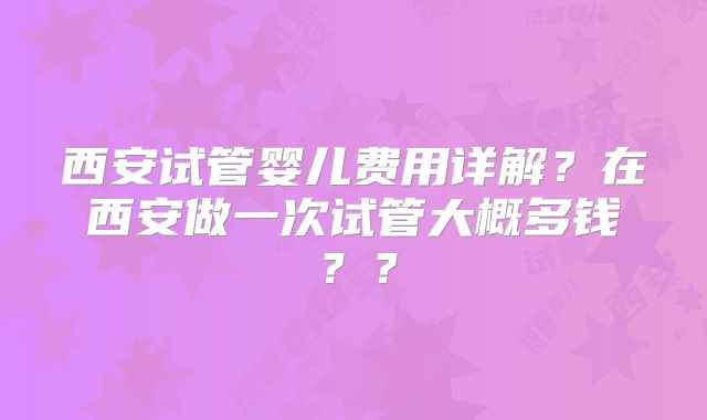 西安试管婴儿费用详解？在西安做一次试管大概多钱？？
