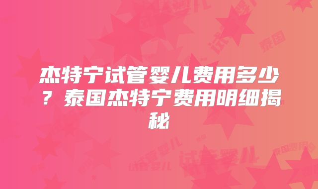 杰特宁试管婴儿费用多少？泰国杰特宁费用明细揭秘