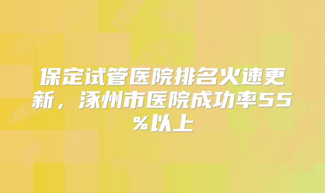 保定试管医院排名火速更新，涿州市医院成功率55%以上