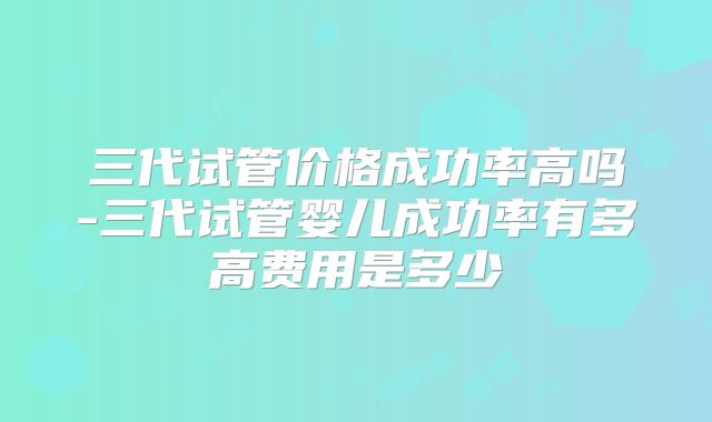 三代试管价格成功率高吗-三代试管婴儿成功率有多高费用是多少