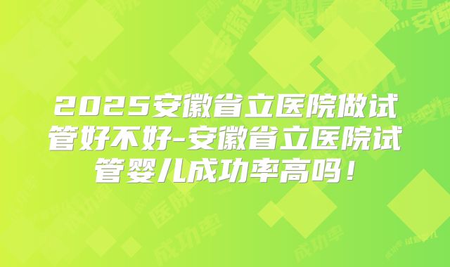 2025安徽省立医院做试管好不好-安徽省立医院试管婴儿成功率高吗！