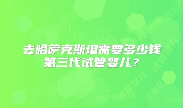 去哈萨克斯坦需要多少钱第三代试管婴儿？