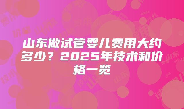 山东做试管婴儿费用大约多少？2025年技术和价格一览