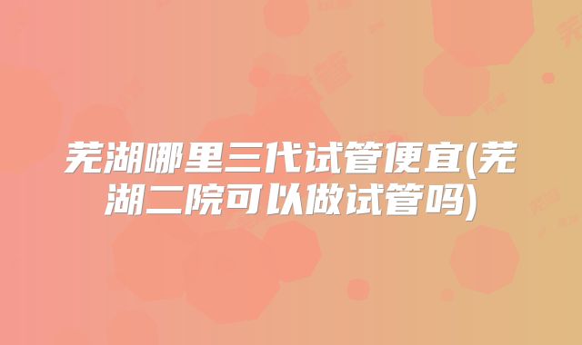 芜湖哪里三代试管便宜(芜湖二院可以做试管吗)