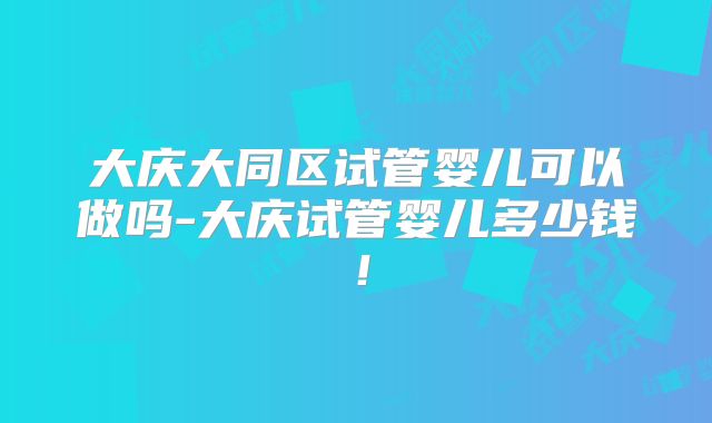大庆大同区试管婴儿可以做吗-大庆试管婴儿多少钱！