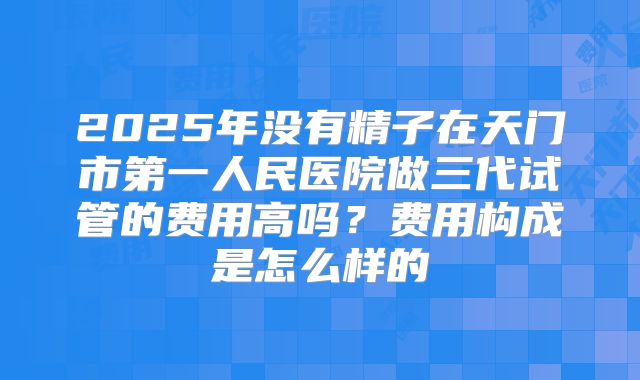 2025年没有精子在天门市第一人民医院做三代试管的费用高吗？费用构成是怎么样的