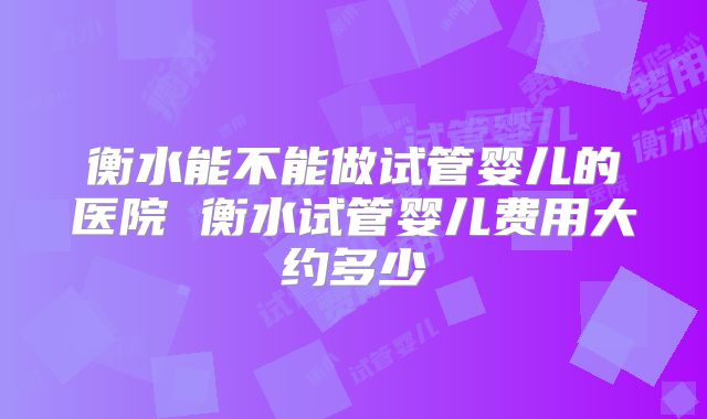 衡水能不能做试管婴儿的医院 衡水试管婴儿费用大约多少