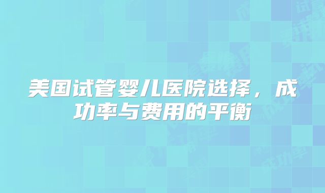 美国试管婴儿医院选择，成功率与费用的平衡
