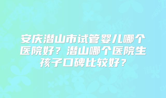 安庆潜山市试管婴儿哪个医院好？潜山哪个医院生孩子口碑比较好？