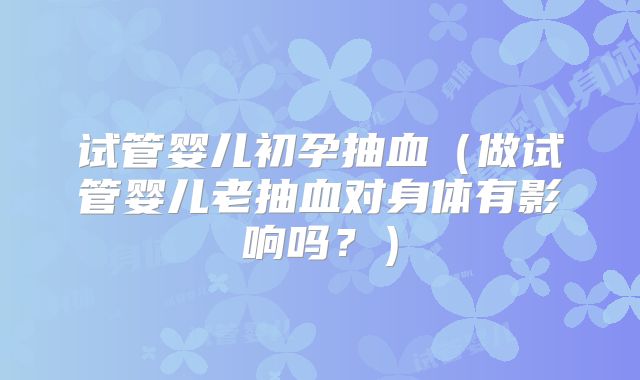 试管婴儿初孕抽血（做试管婴儿老抽血对身体有影响吗？）