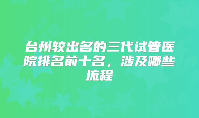 台州较出名的三代试管医院排名前十名，涉及哪些流程