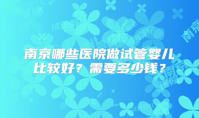 南京哪些医院做试管婴儿比较好?需要多少钱?