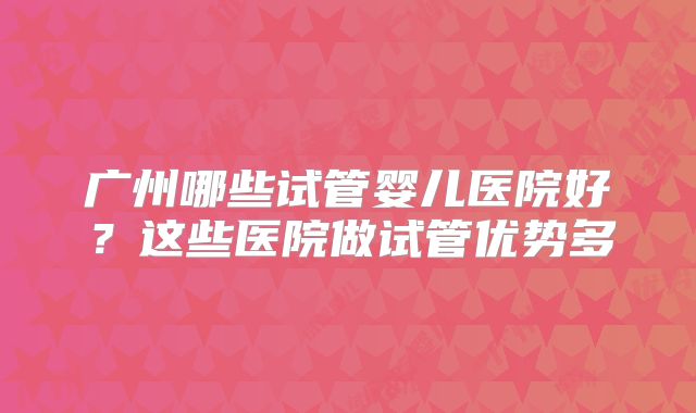 广州哪些试管婴儿医院好？这些医院做试管优势多