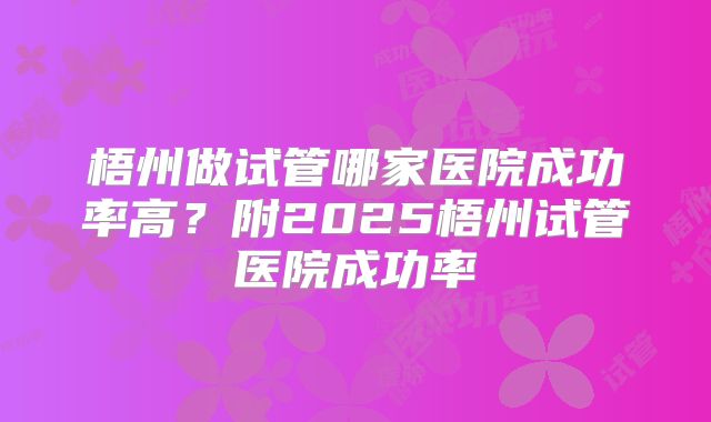 梧州做试管哪家医院成功率高？附2025梧州试管医院成功率