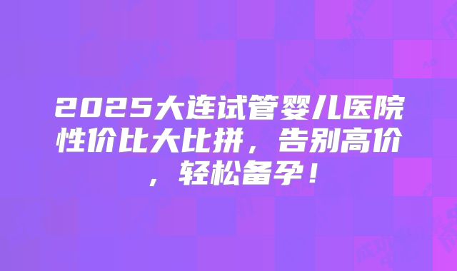 2025大连试管婴儿医院性价比大比拼，告别高价，轻松备孕！