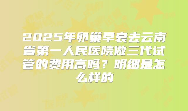 2025年卵巢早衰去云南省第一人民医院做三代试管的费用高吗?明细是怎么样的