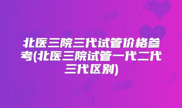 北医三院三代试管价格参考(北医三院试管一代二代三代区别)