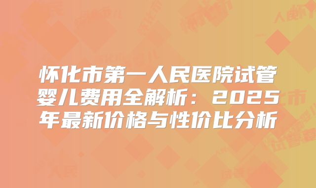 怀化市第一人民医院试管婴儿费用全解析：2025年最新价格与性价比分析