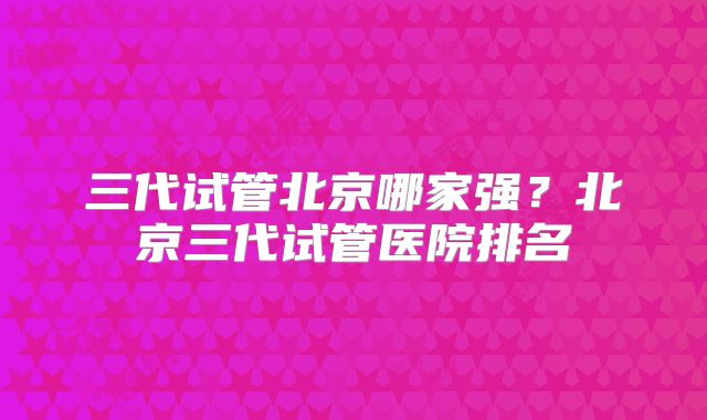 三代试管北京哪家强?北京三代试管医院排名
