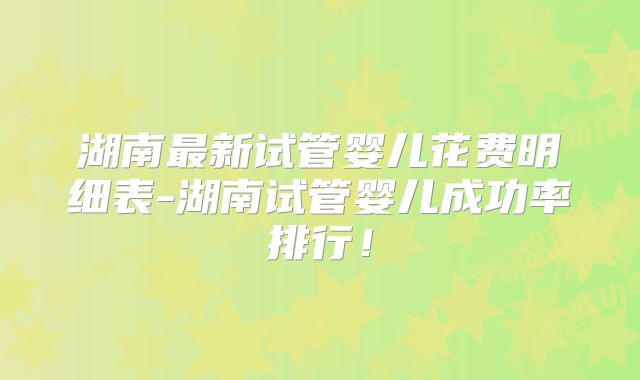 湖南最新试管婴儿花费明细表-湖南试管婴儿成功率排行!