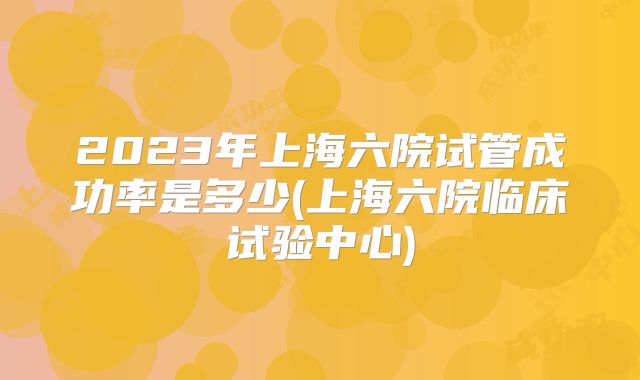 2023年上海六院试管成功率是多少(上海六院临床试验中心)