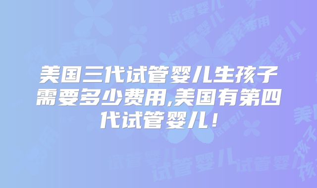 美国三代试管婴儿生孩子需要多少费用,美国有第四代试管婴儿!