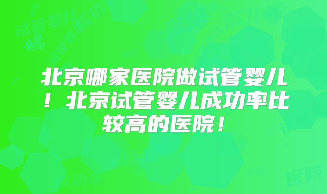 北京哪家医院做试管婴儿！北京试管婴儿成功率比较高的医院！