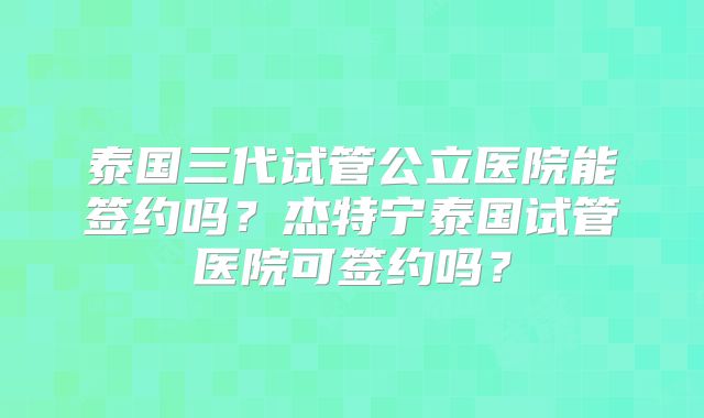 泰国三代试管公立医院能签约吗？杰特宁泰国试管医院可签约吗？