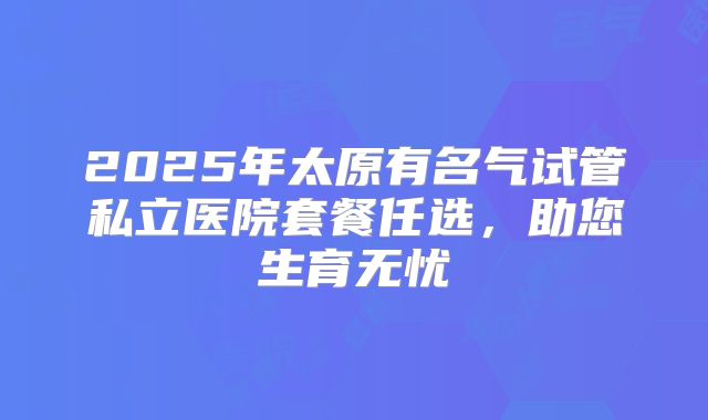 2025年太原有名气试管私立医院套餐任选，助您生育无忧
