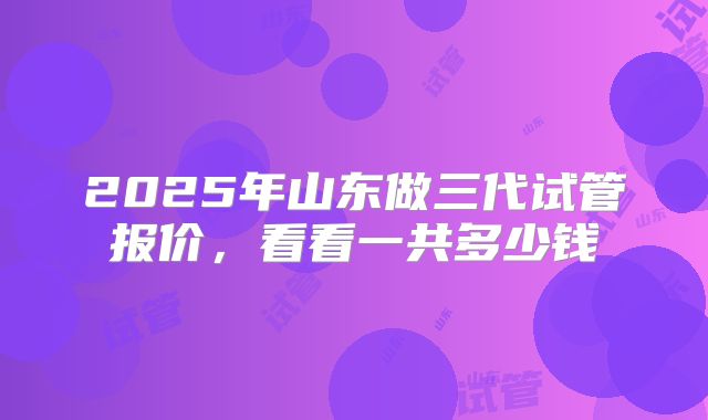 2025年山东做三代试管报价，看看一共多少钱