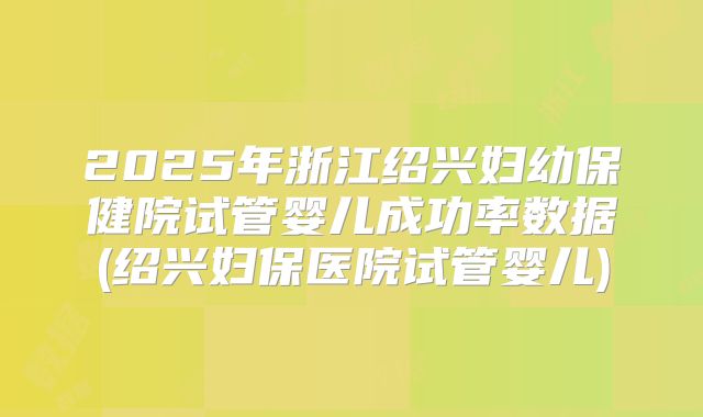 2025年浙江绍兴妇幼保健院试管婴儿成功率数据(绍兴妇保医院试管婴儿)