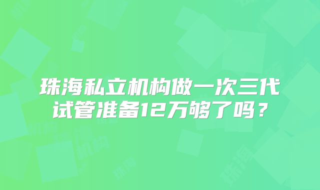 珠海私立机构做一次三代试管准备12万够了吗？