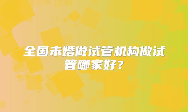 全国未婚做试管机构做试管哪家好？