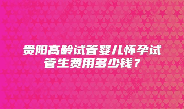 贵阳高龄试管婴儿怀孕试管生费用多少钱？