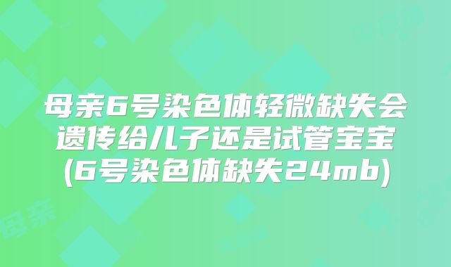 母亲6号染色体轻微缺失会遗传给儿子还是试管宝宝(6号染色体缺失24mb)