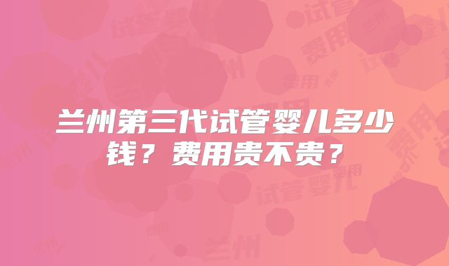 兰州第三代试管婴儿多少钱？费用贵不贵？