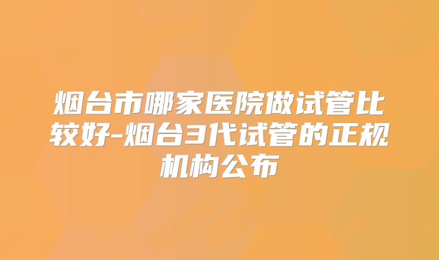烟台市哪家医院做试管比较好-烟台3代试管的正规机构公布